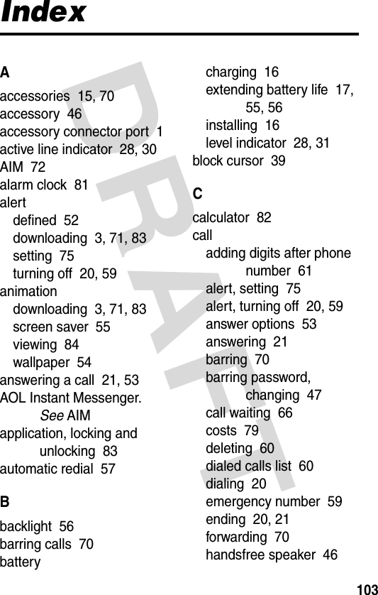 DRAFT 103IndexAaccessories  15, 70accessory  46accessory connector port  1active line indicator  28, 30AIM  72alarm clock  81alertdefined  52downloading  3, 71, 83setting  75turning off  20, 59animationdownloading  3, 71, 83screen saver  55viewing  84wallpaper  54answering a call  21, 53AOL Instant Messenger. See AIMapplication, locking and unlocking  83automatic redial  57Bbacklight  56barring calls  70batterycharging  16extending battery life  17, 55, 56installing  16level indicator  28, 31block cursor  39Ccalculator  82calladding digits after phone number  61alert, setting  75alert, turning off  20, 59answer options  53answering  21barring  70barring password, changing  47call waiting  66costs  79deleting  60dialed calls list  60dialing  20emergency number  59ending  20, 21forwarding  70handsfree speaker  46