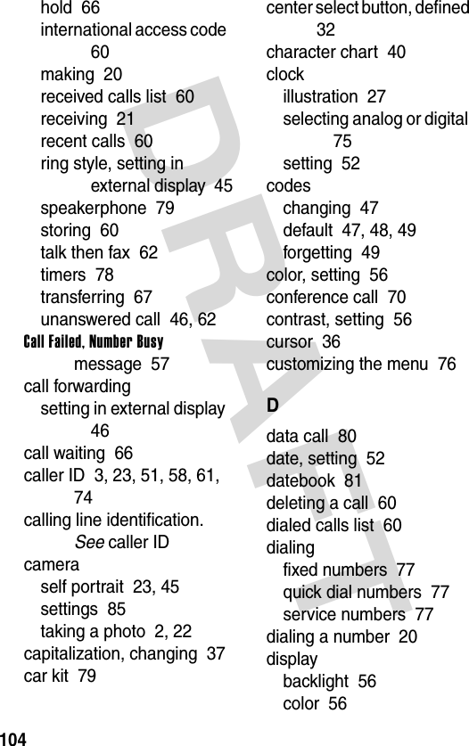 DRAFT 104hold  66international access code  60making  20received calls list  60receiving  21recent calls  60ring style, setting in external display  45speakerphone  79storing  60talk then fax  62timers  78transferring  67unanswered call  46, 62Call Failed, Number Busy message  57call forwardingsetting in external display  46call waiting  66caller ID  3, 23, 51, 58, 61, 74calling line identification. See caller IDcameraself portrait  23, 45settings  85taking a photo  2, 22capitalization, changing  37car kit  79center select button, defined  32character chart  40clockillustration  27selecting analog or digital  75setting  52codeschanging  47default  47, 48, 49forgetting  49color, setting  56conference call  70contrast, setting  56cursor  36customizing the menu  76Ddata call  80date, setting  52datebook  81deleting a call  60dialed calls list  60dialingfixed numbers  77quick dial numbers  77service numbers  77dialing a number  20displaybacklight  56color  56