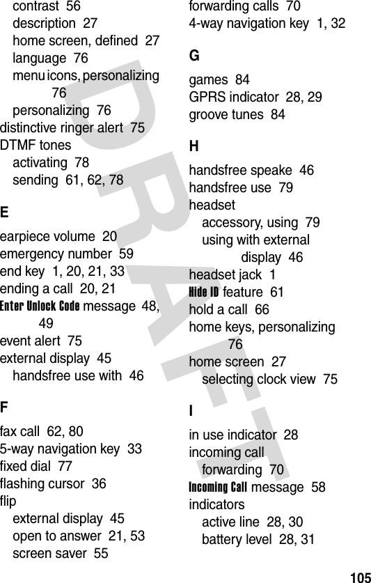 DRAFT 105contrast  56description  27home screen, defined  27language  76menu icons, personalizing  76personalizing  76distinctive ringer alert  75DTMF tonesactivating  78sending  61, 62, 78Eearpiece volume  20emergency number  59end key  1, 20, 21, 33ending a call  20, 21Enter Unlock Code message  48, 49event alert  75external display  45handsfree use with  46Ffax call  62, 805-way navigation key  33fixed dial  77flashing cursor  36flipexternal display  45open to answer  21, 53screen saver  55forwarding calls  704-way navigation key  1, 32Ggames  84GPRS indicator  28, 29groove tunes  84Hhandsfree speake  46handsfree use  79headsetaccessory, using  79using with external display  46headset jack  1Hide ID feature  61hold a call  66home keys, personalizing  76home screen  27selecting clock view  75Iin use indicator  28incoming callforwarding  70Incoming Call message  58indicatorsactive line  28, 30battery level  28, 31