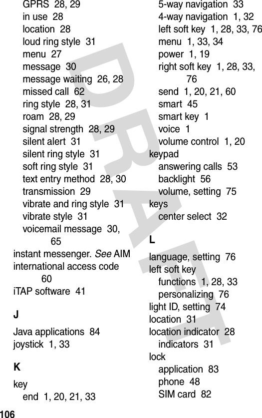 DRAFT 106GPRS  28, 29in use  28location  28loud ring style  31menu  27message  30message waiting  26, 28missed call  62ring style  28, 31roam  28, 29signal strength  28, 29silent alert  31silent ring style  31soft ring style  31text entry method  28, 30transmission  29vibrate and ring style  31vibrate style  31voicemail message  30, 65instant messenger. See AIMinternational access code  60iTAP software  41JJava applications  84joystick  1, 33Kkeyend  1, 20, 21, 335-way navigation  334-way navigation  1, 32left soft key  1, 28, 33, 76menu  1, 33, 34power  1, 19right soft key  1, 28, 33, 76send  1, 20, 21, 60smart  45smart key  1voice  1volume control  1, 20keypadanswering calls  53backlight  56volume, setting  75keyscenter select  32Llanguage, setting  76left soft keyfunctions  1, 28, 33personalizing  76light ID, setting  74location  31location indicator  28indicators  31lockapplication  83phone  48SIM card  82