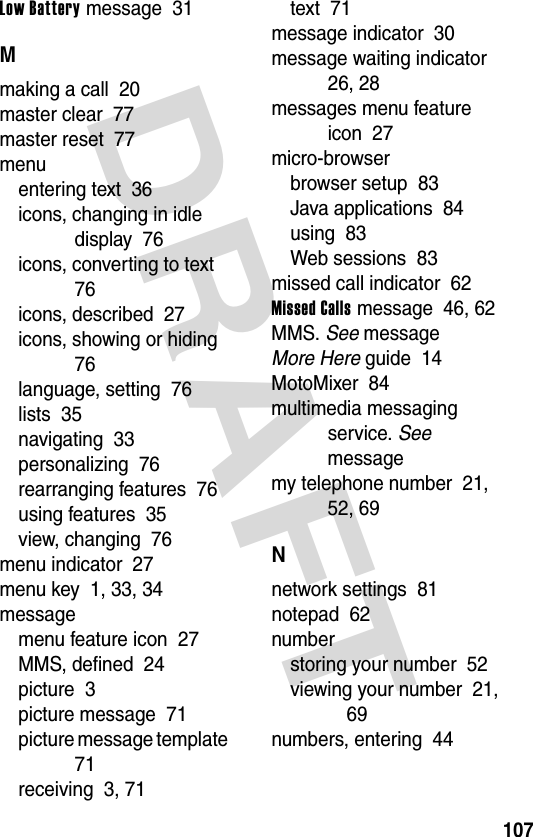 DRAFT 107Low Battery message  31Mmaking a call  20master clear  77master reset  77menuentering text  36icons, changing in idle display  76icons, converting to text  76icons, described  27icons, showing or hiding  76language, setting  76lists  35navigating  33personalizing  76rearranging features  76using features  35view, changing  76menu indicator  27menu key  1, 33, 34messagemenu feature icon  27MMS, defined  24picture  3picture message  71picture message template  71receiving  3, 71text  71message indicator  30message waiting indicator  26, 28messages menu feature icon  27micro-browserbrowser setup  83Java applications  84using  83Web sessions  83missed call indicator  62Missed Calls message  46, 62MMS. See messageMore Here guide  14MotoMixer  84multimedia messaging service. See messagemy telephone number  21, 52, 69Nnetwork settings  81notepad  62numberstoring your number  52viewing your number  21, 69numbers, entering  44