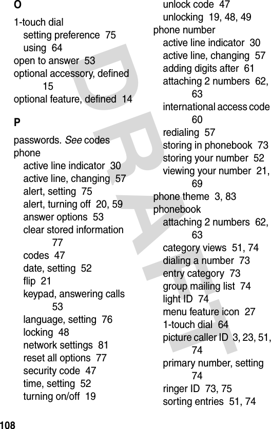 DRAFT 108O1-touch dialsetting preference  75using  64open to answer  53optional accessory, defined  15optional feature, defined  14Ppasswords. See codesphoneactive line indicator  30active line, changing  57alert, setting  75alert, turning off  20, 59answer options  53clear stored information  77codes  47date, setting  52flip  21keypad, answering calls  53language, setting  76locking  48network settings  81reset all options  77security code  47time, setting  52turning on/off  19unlock code  47unlocking  19, 48, 49phone numberactive line indicator  30active line, changing  57adding digits after  61attaching 2 numbers  62, 63international access code  60redialing  57storing in phonebook  73storing your number  52viewing your number  21, 69phone theme  3, 83phonebookattaching 2 numbers  62, 63category views  51, 74dialing a number  73entry category  73group mailing list  74light ID  74menu feature icon  271-touch dial  64picture caller ID  3, 23, 51, 74primary number, setting  74ringer ID  73, 75sorting entries  51, 74