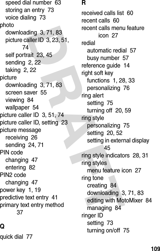 DRAFT 109speed dial number  63storing an entry  73voice dialing  73photodownloading  3, 71, 83picture caller ID  3, 23, 51, 74self portrait  23, 45sending  2, 22taking  2, 22picturedownloading  3, 71, 83screen saver  55viewing  84wallpaper  54picture caller ID  3, 51, 74picture caller ID, setting  23picture messagereceiving  26sending  24, 71PIN codechanging  47entering  82PIN2 codechanging  47power key  1, 19predictive text entry  41primary text entry method  37Qquick dial  77Rreceived calls list  60recent calls  60recent calls menu feature icon  27redialautomatic redial  57busy number  57reference guide  14right soft keyfunctions  1, 28, 33personalizing  76ring alertsetting  75turning off  20, 59ring stylepersonalizing  75setting  20, 52setting in external display  45ring style indicators  28, 31ring stylesmenu feature icon  27ring tonecreating  84downloading  3, 71, 83editing with MotoMixer  84managing  84ringer IDsetting  73turning on/off  75