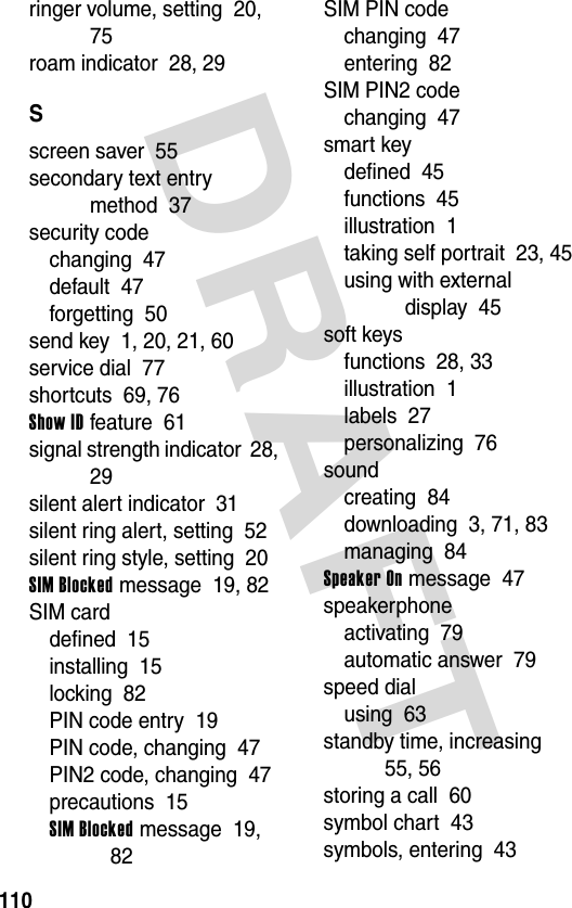 DRAFT 110ringer volume, setting  20, 75roam indicator  28, 29Sscreen saver  55secondary text entry method  37security codechanging  47default  47forgetting  50send key  1, 20, 21, 60service dial  77shortcuts  69, 76Show ID feature  61signal strength indicator  28, 29silent alert indicator  31silent ring alert, setting  52silent ring style, setting  20SIM Blocked message  19, 82SIM carddefined  15installing  15locking  82PIN code entry  19PIN code, changing  47PIN2 code, changing  47precautions  15SIM Blocked message  19, 82SIM PIN codechanging  47entering  82SIM PIN2 codechanging  47smart keydefined  45functions  45illustration  1taking self portrait  23, 45using with external display  45soft keysfunctions  28, 33illustration  1labels  27personalizing  76soundcreating  84downloading  3, 71, 83managing  84Speaker On message  47speakerphoneactivating  79automatic answer  79speed dialusing  63standby time, increasing  55, 56storing a call  60symbol chart  43symbols, entering  43