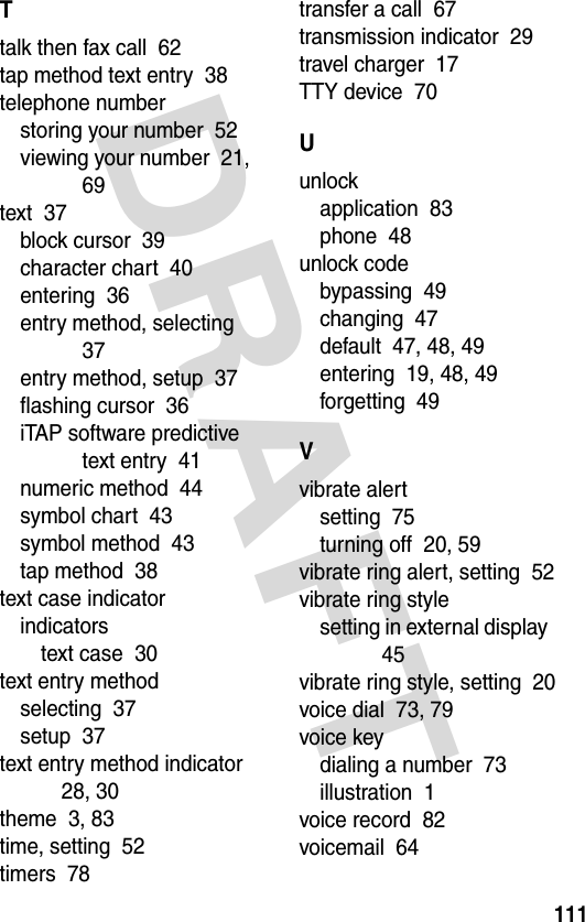 DRAFT 111Ttalk then fax call  62tap method text entry  38telephone numberstoring your number  52viewing your number  21, 69text  37block cursor  39character chart  40entering  36entry method, selecting  37entry method, setup  37flashing cursor  36iTAP software predictive text entry  41numeric method  44symbol chart  43symbol method  43tap method  38text case indicatorindicatorstext case  30text entry methodselecting  37setup  37text entry method indicator  28, 30theme  3, 83time, setting  52timers  78transfer a call  67transmission indicator  29travel charger  17TTY device  70Uunlockapplication  83phone  48unlock codebypassing  49changing  47default  47, 48, 49entering  19, 48, 49forgetting  49Vvibrate alertsetting  75turning off  20, 59vibrate ring alert, setting  52vibrate ring stylesetting in external display  45vibrate ring style, setting  20voice dial  73, 79voice keydialing a number  73illustration  1voice record  82voicemail  64