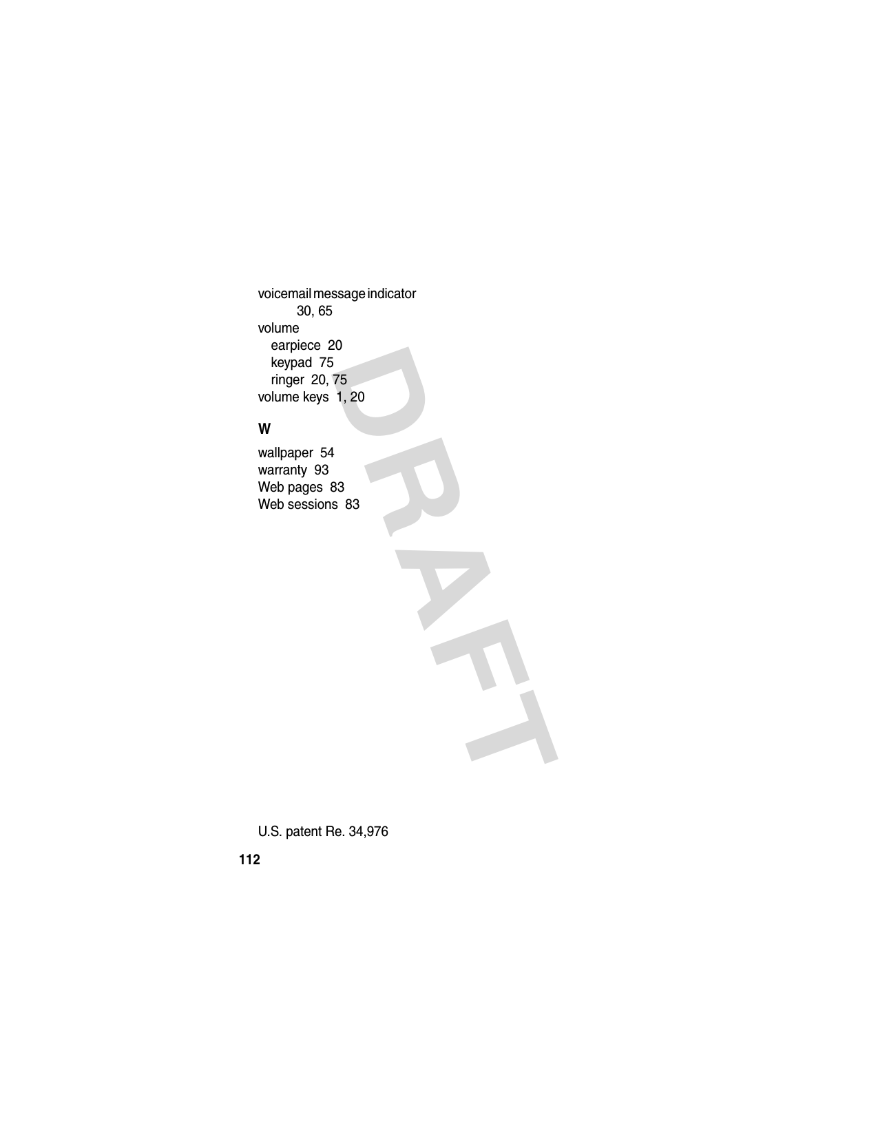 DRAFT 112voicemail message indicator  30, 65volumeearpiece  20keypad  75ringer  20, 75volume keys  1, 20Wwallpaper  54warranty  93Web pages  83Web sessions  83 U.S. patent Re. 34,976 