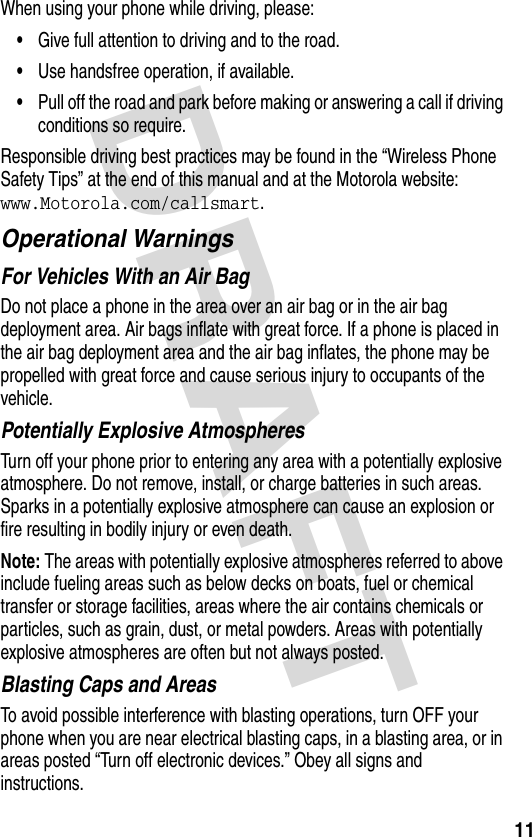 DRAFT 11When using your phone while driving, please:•Give full attention to driving and to the road.•Use handsfree operation, if available.•Pull off the road and park before making or answering a call if driving conditions so require.Responsible driving best practices may be found in the “Wireless Phone Safety Tips” at the end of this manual and at the Motorola website: www.Motorola.com/callsmart.Operational WarningsFor Vehicles With an Air BagDo not place a phone in the area over an air bag or in the air bag deployment area. Air bags inflate with great force. If a phone is placed in the air bag deployment area and the air bag inflates, the phone may be propelled with great force and cause serious injury to occupants of the vehicle.Potentially Explosive AtmospheresTurn off your phone prior to entering any area with a potentially explosive atmosphere. Do not remove, install, or charge batteries in such areas. Sparks in a potentially explosive atmosphere can cause an explosion or fire resulting in bodily injury or even death.Note: The areas with potentially explosive atmospheres referred to above include fueling areas such as below decks on boats, fuel or chemical transfer or storage facilities, areas where the air contains chemicals or particles, such as grain, dust, or metal powders. Areas with potentially explosive atmospheres are often but not always posted.Blasting Caps and AreasTo avoid possible interference with blasting operations, turn OFF your phone when you are near electrical blasting caps, in a blasting area, or in areas posted “Turn off electronic devices.” Obey all signs and instructions.