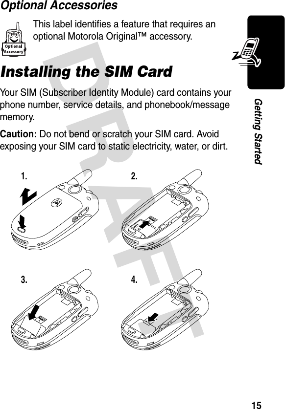 DRAFT 15Getting StartedOptional AccessoriesThis label identifies a feature that requires an optional Motorola Original™ accessory.Installing the SIM CardYour SIM (Subscriber Identity Module) card contains your phone number, service details, and phonebook/message memory.Caution: Do not bend or scratch your SIM card. Avoid exposing your SIM card to static electricity, water, or dirt.1. 2.3.4.