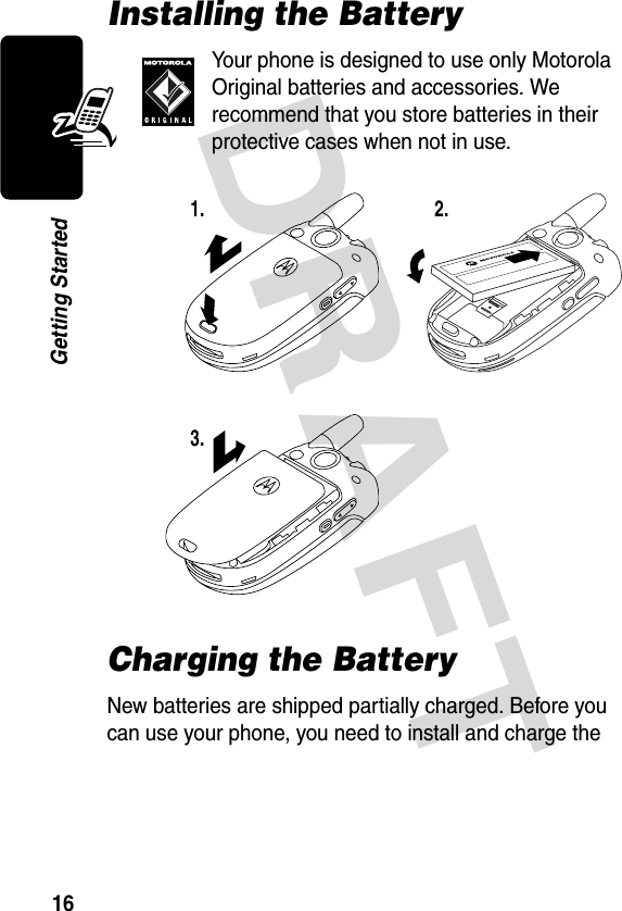 DRAFT 16Getting StartedInstalling the BatteryYour phone is designed to use only Motorola Original batteries and accessories. We recommend that you store batteries in their protective cases when not in use.Charging the BatteryNew batteries are shipped partially charged. Before you can use your phone, you need to install and charge the 1. 2.3.