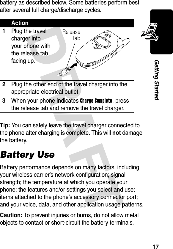 DRAFT 17Getting Startedbattery as described below. Some batteries perform best after several full charge/discharge cycles. Tip: You can safely leave the travel charger connected to the phone after charging is complete. This will not damage the battery.Battery UseBattery performance depends on many factors, including your wireless carrier’s network configuration; signal strength; the temperature at which you operate your phone; the features and/or settings you select and use; items attached to the phone’s accessory connector port; and your voice, data, and other application usage patterns.Caution: To prevent injuries or burns, do not allow metal objects to contact or short-circuit the battery terminals.Action1Plug the travel charger into your phone with the release tab facing up.2Plug the other end of the travel charger into the appropriate electrical outlet.3When your phone indicates Charge Complete, press the release tab and remove the travel charger.ReleaseTab