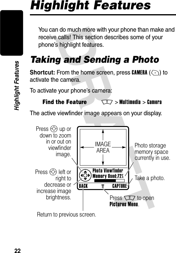 DRAFT 22Highlight FeaturesHighlight FeaturesYou can do much more with your phone than make and receive calls! This section describes some of your phone’s highlight features.Taking and Sending a PhotoShortcut: From the home screen, press CAMERA(+) to activate the camera.To activate your phone’s camera:The active viewfinder image appears on your display.Find the FeatureM&gt;Multimedia &gt;CameraBACKMCAPTURE Photo Viewfinder Memory Used:72%Press S up ordown to zoomin or out onviewfinderimage.Photo storage memory space currently in use.Return to previous screen.Press S left orright todecrease orincrease imagebrightness. Press M to open Pictures Menu.Take a photo.IMAGEAREA