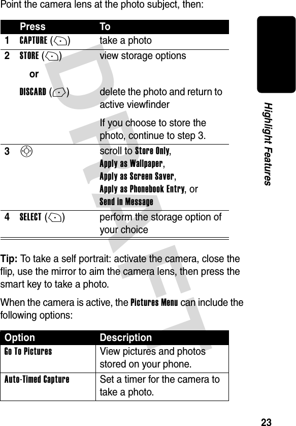 DRAFT 23Highlight FeaturesPoint the camera lens at the photo subject, then:Tip: To take a self portrait: activate the camera, close the flip, use the mirror to aim the camera lens, then press the smart key to take a photo.When the camera is active, the Pictures Menu can include the following options:Press To1CAPTURE(+) take a photo2STORE(+)orDISCARD(-)view storage optionsdelete the photo and return to active viewfinderIf you choose to store the photo, continue to step 3.3S scroll to Store Only, Apply as Wallpaper, Apply as Screen Saver, Apply as Phonebook Entry, or Send in Message4SELECT(+) perform the storage option of your choiceOption DescriptionGo To Pictures  View pictures and photos stored on your phone.Auto-Timed Capture  Set a timer for the camera to take a photo.