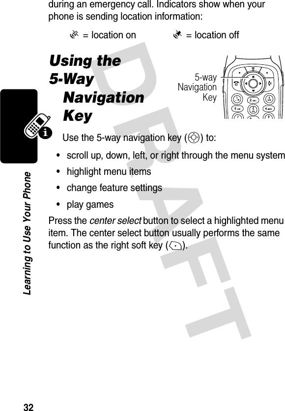 DRAFT 32Learning to Use Your Phoneduring an emergency call. Indicators show when your phone is sending location information:Using the 5-Way Navigation KeyUse the 5-way navigation key (S) to:•scroll up, down, left, or right through the menu system•highlight menu items•change feature settings•play gamesPress the center select button to select a highlighted menu item. The center select button usually performs the same function as the right soft key (+).Ö= location onÑ= location off5-wayNavigationKey