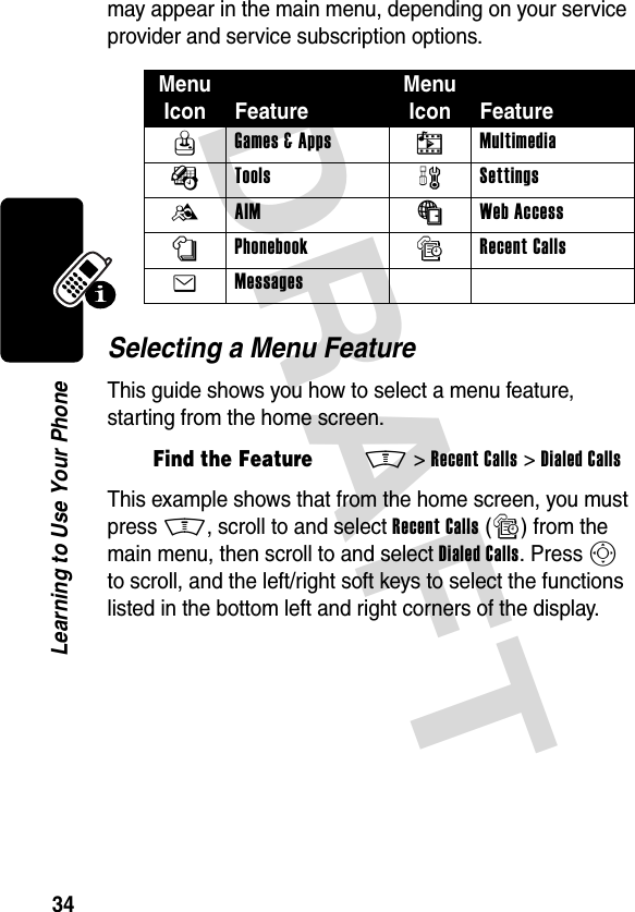 DRAFT 34Learning to Use Your Phonemay appear in the main menu, depending on your service provider and service subscription options.Selecting a Menu FeatureThis guide shows you how to select a menu feature, starting from the home screen.This example shows that from the home screen, you must press M, scroll to and select Recent Calls (s) from the main menu, then scroll to and select Dialed Calls. Press S to scroll, and the left/right soft keys to select the functions listed in the bottom left and right corners of the display.Menu Icon FeatureMenu Icon FeatureQ Games &amp; Apps h Multimedia É Tools w Settings B AIM á Web Access n Phonebook s Recent Calls e Messages Find the FeatureM&gt;Recent Calls &gt;Dialed Calls