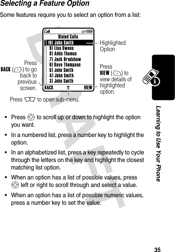 DRAFT 35Learning to Use Your PhoneSelecting a Feature OptionSome features require you to select an option from a list:•Press S to scroll up or down to highlight the option you want.•In a numbered list, press a number key to highlight the option.•In an alphabetized list, press a key repeatedly to cycle through the letters on the key and highlight the closest matching list option.•When an option has a list of possible values, press S left or right to scroll through and select a value.•When an option has a list of possible numeric values, press a number key to set the value.BACKMVIEWDialed Calls 10) John Smith 9) Lisa Owens8) Adda Thomas7) Jack Bradshaw6) Dave Thompson5) John Smith4) John Smith3) John Smith(yÉPressBACK(-) to goback topreviousscreen.Highlighted OptionPress M to open sub-menu.Press VIEW(+) to view details of highlighted option.