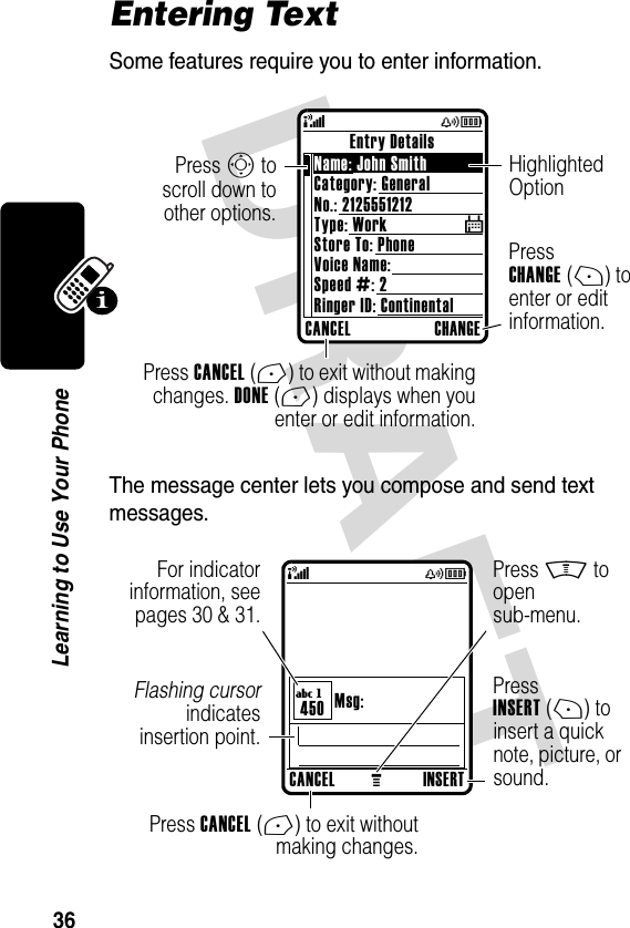 DRAFT 36Learning to Use Your PhoneEntering TextSome features require you to enter information.The message center lets you compose and send text messages.CANCEL CHANGEEntry DetailsName: John Smith Category: GeneralNo.: 2125551212Type: WorkStore To: PhoneVoice Name:Speed #: 2Ringer ID: Continental$(yÉPress CANCEL(-) to exit without makingchanges. DONE(-) displays when youenter or edit information.Press CHANGE(+) to enter or edit information.Press S toscroll down toother options.Highlighted OptionCANCELMINSERTMsg:450(yÉUgPress INSERT(+) to insert a quick note, picture, or sound.Press CANCEL(-) to exit withoutmaking changes.Press M to open sub-menu.Flashing cursorindicatesinsertion point.For indicatorinformation, seepages 30 &amp; 31.