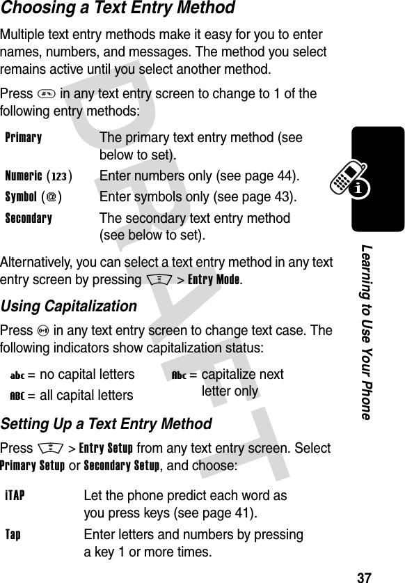 DRAFT 37Learning to Use Your PhoneChoosing a Text Entry MethodMultiple text entry methods make it easy for you to enter names, numbers, and messages. The method you select remains active until you select another method.Press # in any text entry screen to change to 1 of the following entry methods:Alternatively, you can select a text entry method in any text entry screen by pressing M&gt;Entry Mode.Using CapitalizationPress 0 in any text entry screen to change text case. The following indicators show capitalization status:Setting Up a Text Entry MethodPress M&gt;Entry Setup from any text entry screen. Select Primary Setup or Secondary Setup, and choose:Primary  The primary text entry method (see below to set).Numeric (W) Enter numbers only (see page 44).Symbol ([) Enter symbols only (see page 43).Secondary  The secondary text entry method (see below to set).U= no capital lettersV= capitalize next letter onlyT= all capital lettersiTAP  Let the phone predict each word as you press keys (see page 41).Tap  Enter letters and numbers by pressing a key 1 or more times.