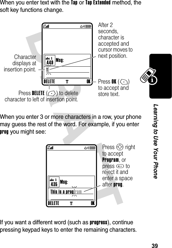 DRAFT 39Learning to Use Your PhoneWhen you enter text with the Tap or Tap Extended method, the soft key functions change.When you enter 3 or more characters in a row, your phone may guess the rest of the word. For example, if you enter prog you might see:If you want a different word (such as progress), continue pressing keypad keys to enter the remaining characters.DELETEMOKT Msg:449(yÉUgAfter 2 seconds, character is accepted and cursor moves to next position.Press DELETE(-) to deletecharacter to left of insertion point.Characterdisplays atinsertion point.Press OK(+) to accept and store text.DELETEMOKThis is a prog ram Msg:435(yÉUgPress S right to accept Program, or press * to reject it and enter a space after prog.