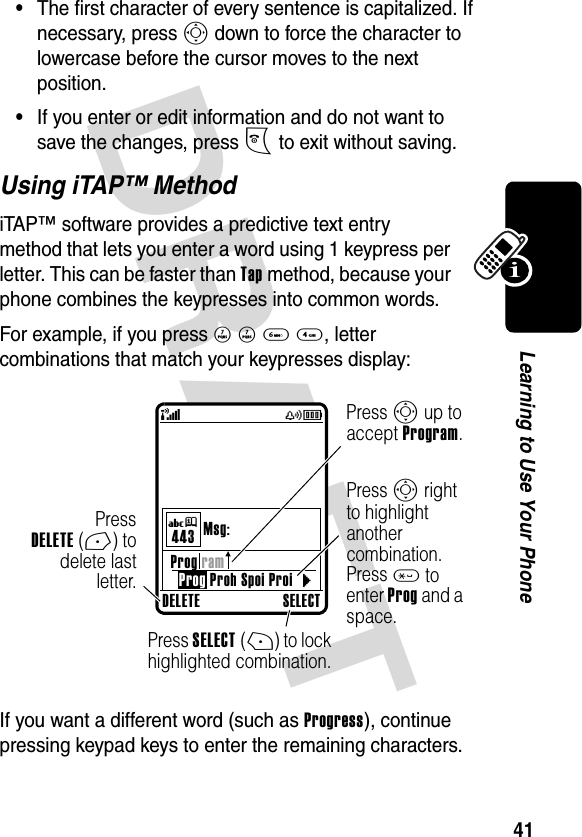 DRAFT 41Learning to Use Your Phone•The first character of every sentence is capitalized. If necessary, press S down to force the character to lowercase before the cursor moves to the next position.•If you enter or edit information and do not want to save the changes, press O to exit without saving.Using iTAP™ MethodiTAP™ software provides a predictive text entry method that lets you enter a word using 1 keypress per letter. This can be faster than Tap method, because your phone combines the keypresses into common words.For example, if you press 7 7 6 4, letter combinations that match your keypresses display:If you want a different word (such as Progress), continue pressing keypad keys to enter the remaining characters.DELETE SELECTProg ramProg Proh Spoi ProiMsg:443} (yÉUjPressDELETE(-) todelete lastletter.Press S up to accept Program.Press SELECT(+) to lock highlighted combination.Press S right to highlight another combination. Press * to enter Prog and a space.