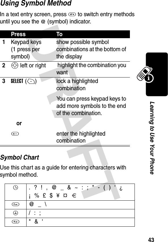 DRAFT 43Learning to Use Your PhoneUsing Symbol MethodIn a text entry screen, press # to switch entry methods until you see the [ (symbol) indicator.Symbol ChartUse this chart as a guide for entering characters with symbol method.Press To1Keypad keys (1 press per symbol)show possible symbol combinations at the bottom of the display2S left or right  highlight the combination you want3SELECT(+)or* lock a highlighted combinationYou can press keypad keys to add more symbols to the end of the combination.enter the highlighted combination1  . ? ! , @ _ &amp; ~ : ; &quot; - ( ) &apos; ¿¡ % £ $ ¥   2  @ _ \3  / : ;4  &quot; &amp; &apos;