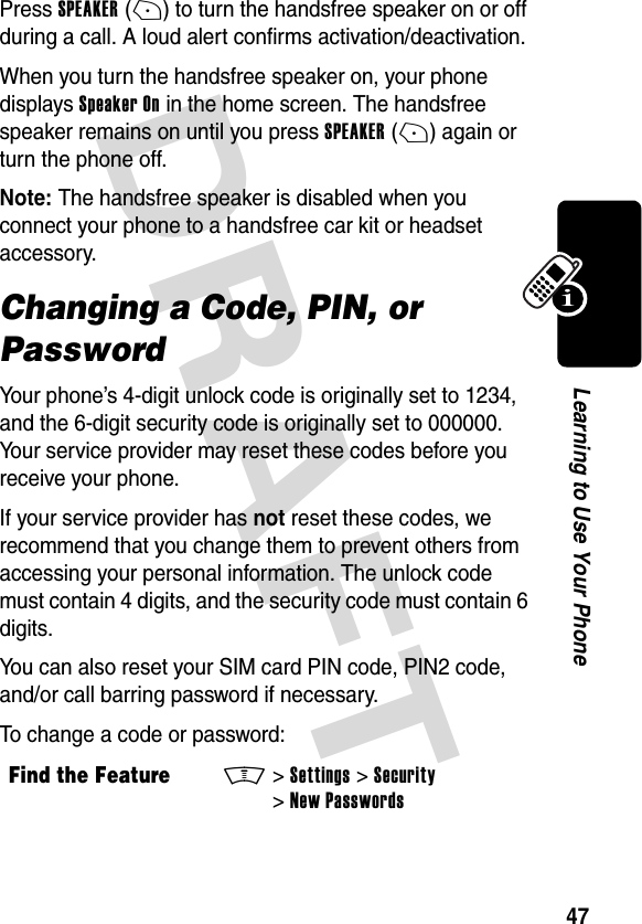 DRAFT 47Learning to Use Your PhonePress SPEAKER(+) to turn the handsfree speaker on or off during a call. A loud alert confirms activation/deactivation.When you turn the handsfree speaker on, your phone displays Speaker On in the home screen. The handsfree speaker remains on until you press SPEAKER(+) again or turn the phone off.Note: The handsfree speaker is disabled when you connect your phone to a handsfree car kit or headset accessory.Changing a Code, PIN, or PasswordYour phone’s 4-digit unlock code is originally set to 1234, and the 6-digit security code is originally set to 000000. Your service provider may reset these codes before you receive your phone.If your service provider has not reset these codes, we recommend that you change them to prevent others from accessing your personal information. The unlock code must contain 4 digits, and the security code must contain 6 digits.You can also reset your SIM card PIN code, PIN2 code, and/or call barring password if necessary.To change a code or password:Find the FeatureM&gt;Settings &gt;Security &gt;New Passwords