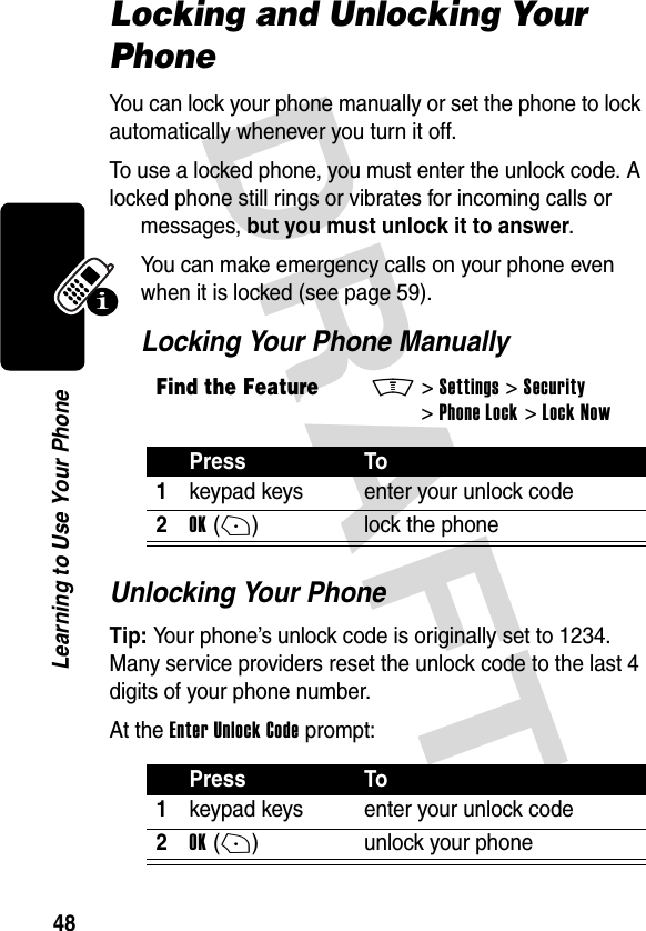 DRAFT 48Learning to Use Your PhoneLocking and Unlocking Your PhoneYou can lock your phone manually or set the phone to lock automatically whenever you turn it off.To use a locked phone, you must enter the unlock code. A locked phone still rings or vibrates for incoming calls or messages, but you must unlock it to answer.You can make emergency calls on your phone even when it is locked (see page 59).Locking Your Phone ManuallyUnlocking Your PhoneTip: Your phone’s unlock code is originally set to 1234. Many service providers reset the unlock code to the last 4 digits of your phone number.At the Enter Unlock Code prompt:Find the FeatureM&gt;Settings &gt;Security &gt;Phone Lock &gt;Lock NowPress To1keypad keys enter your unlock code2OK(+) lock the phonePress To1keypad keys enter your unlock code2OK(+) unlock your phone