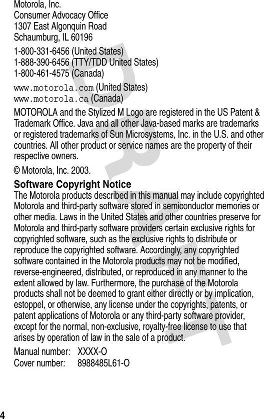 DRAFT 4Motorola, Inc.Consumer Advocacy Office1307 East Algonquin RoadSchaumburg, IL 601961-800-331-6456 (United States)1-888-390-6456 (TTY/TDD United States)1-800-461-4575 (Canada)www.motorola.com (United States)www.motorola.ca (Canada)MOTOROLA and the Stylized M Logo are registered in the US Patent &amp; Trademark Office. Java and all other Java-based marks are trademarks or registered trademarks of Sun Microsystems, Inc. in the U.S. and other countries. All other product or service names are the property of their respective owners.© Motorola, Inc. 2003.Software Copyright NoticeThe Motorola products described in this manual may include copyrighted Motorola and third-party software stored in semiconductor memories or other media. Laws in the United States and other countries preserve for Motorola and third-party software providers certain exclusive rights for copyrighted software, such as the exclusive rights to distribute or reproduce the copyrighted software. Accordingly, any copyrighted software contained in the Motorola products may not be modified, reverse-engineered, distributed, or reproduced in any manner to the extent allowed by law. Furthermore, the purchase of the Motorola products shall not be deemed to grant either directly or by implication, estoppel, or otherwise, any license under the copyrights, patents, or patent applications of Motorola or any third-party software provider, except for the normal, non-exclusive, royalty-free license to use that arises by operation of law in the sale of a product.Manual number: XXXX-O Cover number: 8988485L61-O