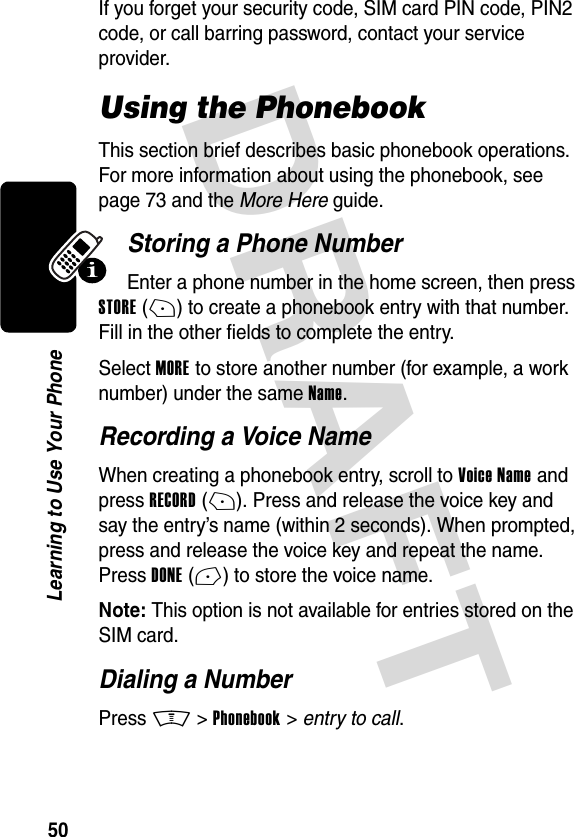 DRAFT 50Learning to Use Your PhoneIf you forget your security code, SIM card PIN code, PIN2 code, or call barring password, contact your service provider.Using the PhonebookThis section brief describes basic phonebook operations. For more information about using the phonebook, see page 73 and the More Here guide.Storing a Phone NumberEnter a phone number in the home screen, then press STORE(+) to create a phonebook entry with that number. Fill in the other fields to complete the entry.Select MORE to store another number (for example, a work number) under the same Name.Recording a Voice NameWhen creating a phonebook entry, scroll to Voice Name and press RECORD(+). Press and release the voice key and say the entry’s name (within 2 seconds). When prompted, press and release the voice key and repeat the name. Press DONE(-) to store the voice name.Note: This option is not available for entries stored on the SIM card.Dialing a NumberPress M &gt;Phonebook &gt; entry to call.