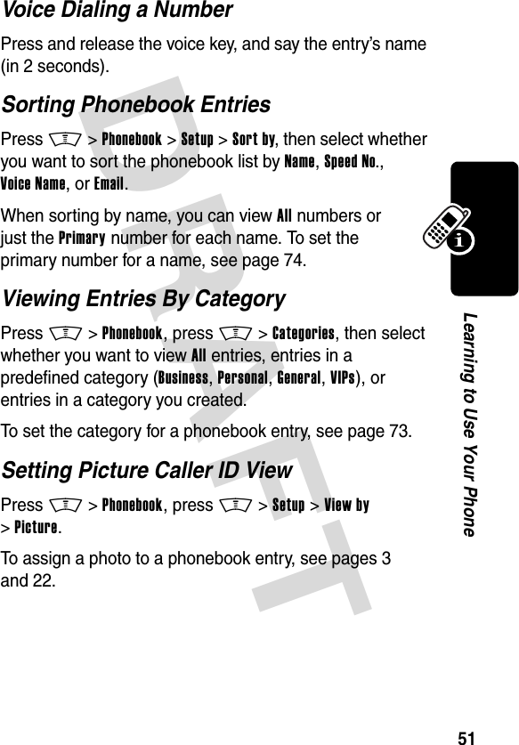 DRAFT 51Learning to Use Your PhoneVoice Dialing a NumberPress and release the voice key, and say the entry’s name (in 2 seconds).Sorting Phonebook EntriesPress M&gt;Phonebook &gt;Setup &gt;Sort by, then select whether you want to sort the phonebook list by Name, Speed No., Voice Name, or Email.When sorting by name, you can view All numbers or just the Primary number for each name. To set the primary number for a name, see page 74.Viewing Entries By CategoryPress M&gt;Phonebook, press M&gt;Categories, then select whether you want to view All entries, entries in a predefined category (Business, Personal, General, VIPs), or entries in a category you created.To set the category for a phonebook entry, see page 73.Setting Picture Caller ID ViewPress M&gt;Phonebook, press M&gt;Setup &gt;View by &gt;Picture.To assign a photo to a phonebook entry, see pages 3 and 22.