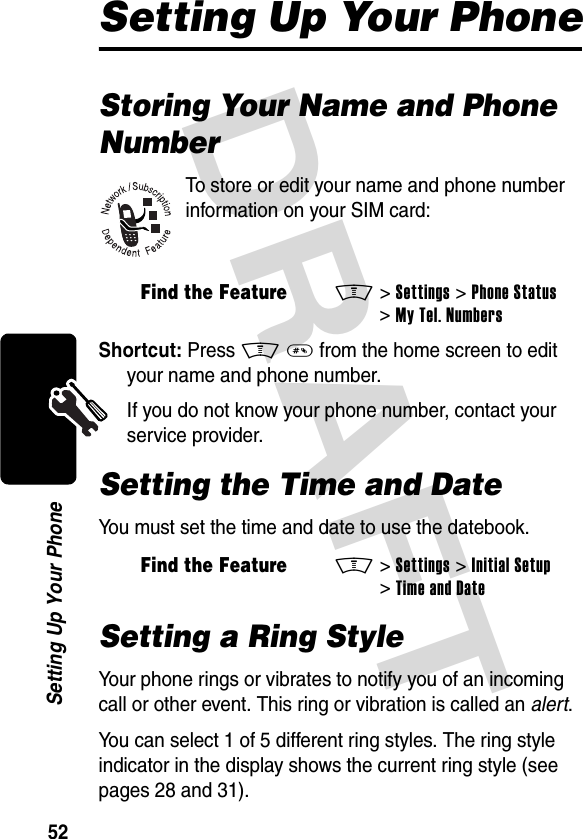 DRAFT 52Setting Up Your PhoneSetting Up Your PhoneStoring Your Name and Phone NumberTo store or edit your name and phone number information on your SIM card:Shortcut: Press M# from the home screen to edit your name and phone number.If you do not know your phone number, contact your service provider.Setting the Time and DateYou must set the time and date to use the datebook.Setting a Ring StyleYour phone rings or vibrates to notify you of an incoming call or other event. This ring or vibration is called an alert.You can select 1 of 5 different ring styles. The ring style indicator in the display shows the current ring style (see pages 28 and 31).Find the FeatureM&gt;Settings &gt;Phone Status &gt;My Tel. NumbersFind the FeatureM&gt;Settings &gt;Initial Setup &gt;Time and Date