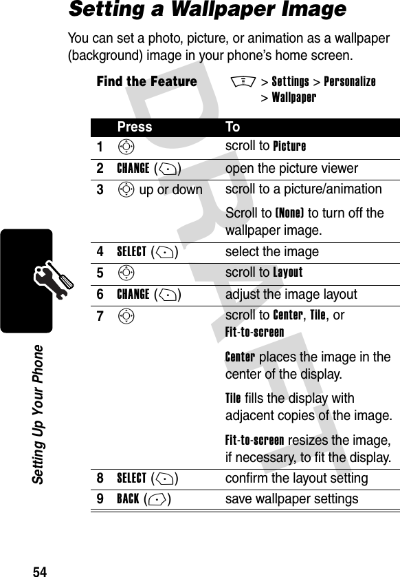 DRAFT 54Setting Up Your PhoneSetting a Wallpaper ImageYou can set a photo, picture, or animation as a wallpaper (background) image in your phone’s home screen.Find the FeatureM&gt;Settings &gt;Personalize &gt;WallpaperPress To1S scroll to Picture2CHANGE(+) open the picture viewer3S up or down  scroll to a picture/animationScroll to (None) to turn off the wallpaper image.4SELECT(+) select the image5S scroll to Layout6CHANGE(+) adjust the image layout7S scroll to Center, Tile, or Fit-to-screenCenter places the image in the center of the display.Tile fills the display with adjacent copies of the image.Fit-to-screen resizes the image, if necessary, to fit the display.8SELECT(+) confirm the layout setting9BACK(-) save wallpaper settings