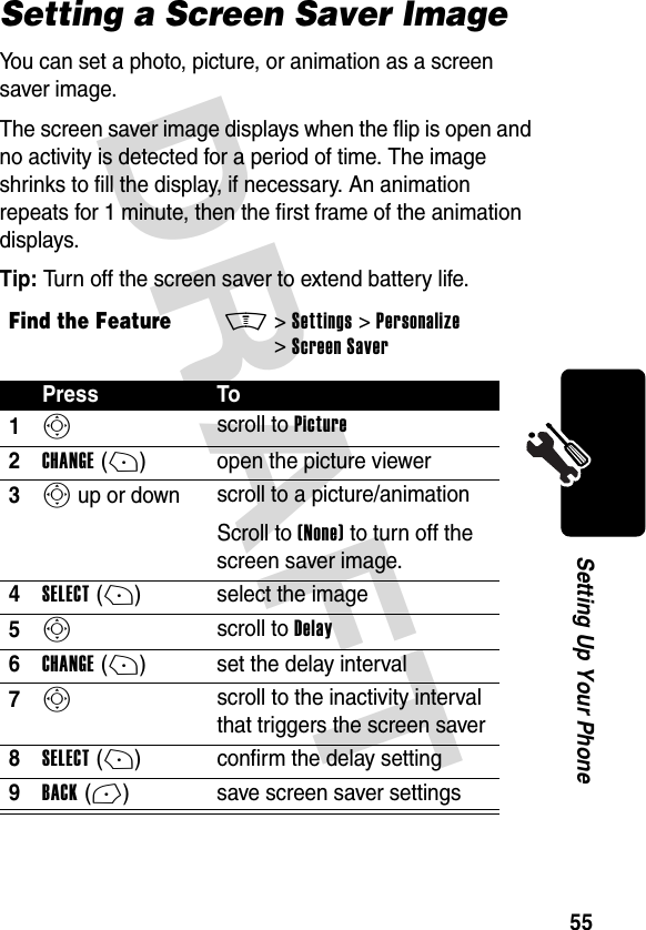 DRAFT 55Setting Up Your PhoneSetting a Screen Saver ImageYou can set a photo, picture, or animation as a screen saver image.The screen saver image displays when the flip is open and no activity is detected for a period of time. The image shrinks to fill the display, if necessary. An animation repeats for 1 minute, then the first frame of the animation displays.Tip: Turn off the screen saver to extend battery life.Find the FeatureM&gt;Settings &gt;Personalize &gt;Screen SaverPress To1S scroll to Picture2CHANGE(+) open the picture viewer3S up or down  scroll to a picture/animationScroll to (None) to turn off the screen saver image.4SELECT(+) select the image5S scroll to Delay6CHANGE(+) set the delay interval7S scroll to the inactivity interval that triggers the screen saver8SELECT(+) confirm the delay setting9BACK(-) save screen saver settings