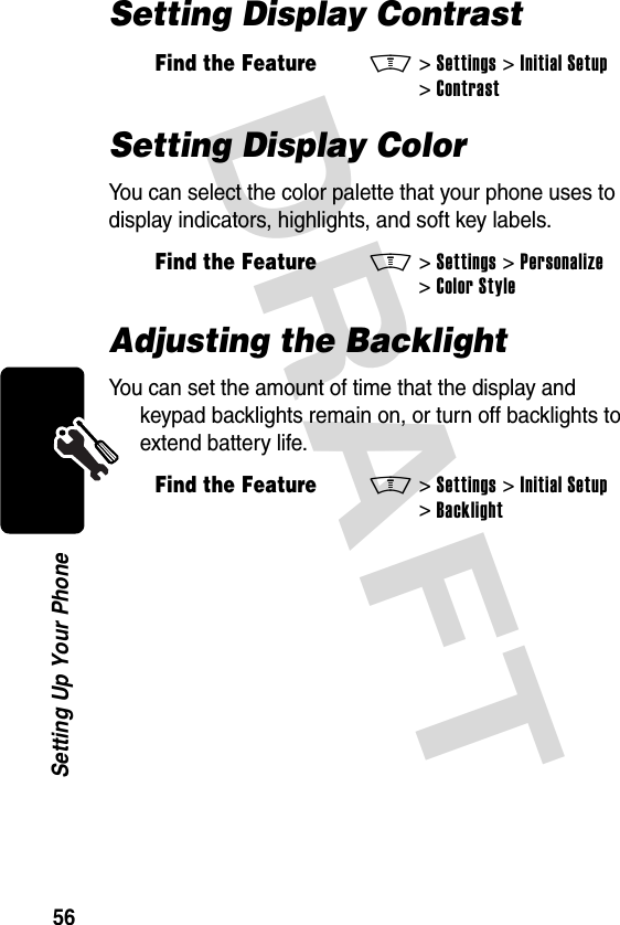 DRAFT 56Setting Up Your PhoneSetting Display ContrastSetting Display ColorYou can select the color palette that your phone uses to display indicators, highlights, and soft key labels.Adjusting the BacklightYou can set the amount of time that the display and keypad backlights remain on, or turn off backlights to extend battery life.Find the FeatureM&gt;Settings &gt;Initial Setup &gt;ContrastFind the FeatureM&gt;Settings &gt;Personalize &gt;Color StyleFind the FeatureM&gt;Settings &gt;Initial Setup &gt;Backlight