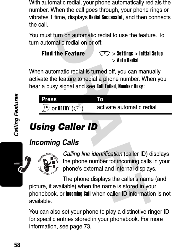 DRAFT 58Calling FeaturesWith automatic redial, your phone automatically redials the number. When the call goes through, your phone rings or vibrates 1 time, displays Redial Successful, and then connects the call.You must turn on automatic redial to use the feature. To turn automatic redial on or off:When automatic redial is turned off, you can manually activate the feature to redial a phone number. When you hear a busy signal and see Call Failed, Number Busy:Using Caller IDIncoming CallsCalling line identification (caller ID) displays the phone number for incoming calls in your phone’s external and internal displays.The phone displays the caller’s name (and picture, if available) when the name is stored in your phonebook, or Incoming Call when caller ID information is not available.You can also set your phone to play a distinctive ringer ID for specific entries stored in your phonebook. For more information, see page 73.Find the FeatureM&gt;Settings &gt;Initial Setup &gt;Auto RedialPress ToN or RETRY(+)activate automatic redial