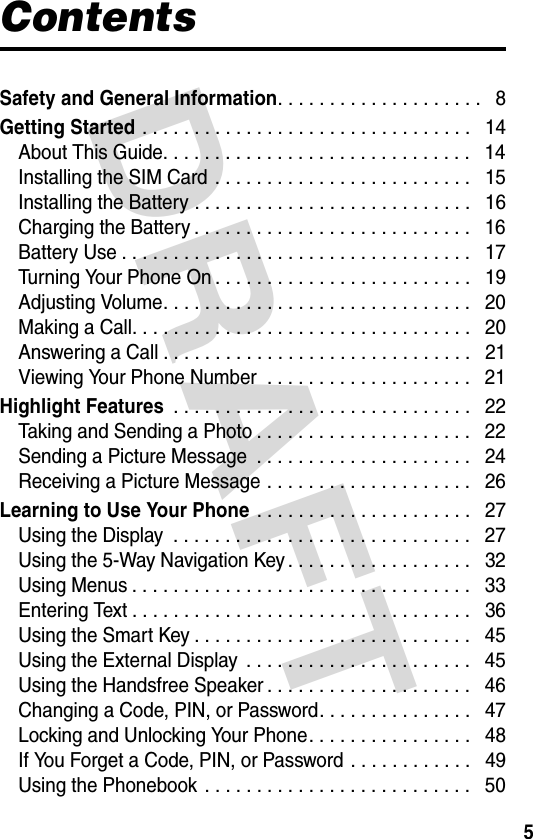 DRAFT 5ContentsSafety and General Information. . . . . . . . . . . . . . . . . . . .   8Getting Started . . . . . . . . . . . . . . . . . . . . . . . . . . . . . . . .   14About This Guide. . . . . . . . . . . . . . . . . . . . . . . . . . . . . .   14Installing the SIM Card . . . . . . . . . . . . . . . . . . . . . . . . .   15Installing the Battery . . . . . . . . . . . . . . . . . . . . . . . . . . .   16Charging the Battery . . . . . . . . . . . . . . . . . . . . . . . . . . .   16Battery Use . . . . . . . . . . . . . . . . . . . . . . . . . . . . . . . . . .   17Turning Your Phone On . . . . . . . . . . . . . . . . . . . . . . . . .   19Adjusting Volume. . . . . . . . . . . . . . . . . . . . . . . . . . . . . .   20Making a Call. . . . . . . . . . . . . . . . . . . . . . . . . . . . . . . . .   20Answering a Call . . . . . . . . . . . . . . . . . . . . . . . . . . . . . .   21Viewing Your Phone Number  . . . . . . . . . . . . . . . . . . . .   21Highlight Features . . . . . . . . . . . . . . . . . . . . . . . . . . . . .   22Taking and Sending a Photo . . . . . . . . . . . . . . . . . . . . .   22Sending a Picture Message  . . . . . . . . . . . . . . . . . . . . .   24Receiving a Picture Message . . . . . . . . . . . . . . . . . . . .   26Learning to Use Your Phone . . . . . . . . . . . . . . . . . . . . .   27Using the Display  . . . . . . . . . . . . . . . . . . . . . . . . . . . . .   27Using the 5-Way Navigation Key . . . . . . . . . . . . . . . . . .   32Using Menus . . . . . . . . . . . . . . . . . . . . . . . . . . . . . . . . .   33Entering Text . . . . . . . . . . . . . . . . . . . . . . . . . . . . . . . . .   36Using the Smart Key . . . . . . . . . . . . . . . . . . . . . . . . . . .   45Using the External Display  . . . . . . . . . . . . . . . . . . . . . .   45Using the Handsfree Speaker . . . . . . . . . . . . . . . . . . . .   46Changing a Code, PIN, or Password. . . . . . . . . . . . . . .   47Locking and Unlocking Your Phone. . . . . . . . . . . . . . . .   48If You Forget a Code, PIN, or Password . . . . . . . . . . . .   49Using the Phonebook . . . . . . . . . . . . . . . . . . . . . . . . . .   50