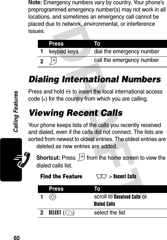 DRAFT 60Calling FeaturesNote: Emergency numbers vary by country. Your phone’s preprogrammed emergency number(s) may not work in all locations, and sometimes an emergency call cannot be placed due to network, environmental, or interference issues.Dialing International NumbersPress and hold 0 to insert the local international access code (+) for the country from which you are calling.Viewing Recent CallsYour phone keeps lists of the calls you recently received and dialed, even if the calls did not connect. The lists are sorted from newest to oldest entries. The oldest entries are deleted as new entries are added.Shortcut: Press N from the home screen to view the dialed calls list.Press To1keypad keys dial the emergency number2N call the emergency numberFind the FeatureM&gt;Recent CallsPress To1S scroll to Received Calls or Dialed Calls2SELECT(+) select the list