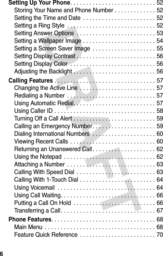 DRAFT 6Setting Up Your Phone. . . . . . . . . . . . . . . . . . . . . . . . . . . 52Storing Your Name and Phone Number . . . . . . . . . . . . . 52Setting the Time and Date  . . . . . . . . . . . . . . . . . . . . . . . 52Setting a Ring Style  . . . . . . . . . . . . . . . . . . . . . . . . . . . . 52Setting Answer Options  . . . . . . . . . . . . . . . . . . . . . . . . . 53Setting a Wallpaper Image . . . . . . . . . . . . . . . . . . . . . . . 54Setting a Screen Saver Image  . . . . . . . . . . . . . . . . . . . . 55Setting Display Contrast . . . . . . . . . . . . . . . . . . . . . . . . . 56Setting Display Color  . . . . . . . . . . . . . . . . . . . . . . . . . . . 56Adjusting the Backlight . . . . . . . . . . . . . . . . . . . . . . . . . . 56Calling Features . . . . . . . . . . . . . . . . . . . . . . . . . . . . . . . . 57Changing the Active Line  . . . . . . . . . . . . . . . . . . . . . . . . 57Redialing a Number  . . . . . . . . . . . . . . . . . . . . . . . . . . . . 57Using Automatic Redial. . . . . . . . . . . . . . . . . . . . . . . . . . 57Using Caller ID . . . . . . . . . . . . . . . . . . . . . . . . . . . . . . . . 58Turning Off a Call Alert . . . . . . . . . . . . . . . . . . . . . . . . . . 59Calling an Emergency Number. . . . . . . . . . . . . . . . . . . . 59Dialing International Numbers  . . . . . . . . . . . . . . . . . . . . 60Viewing Recent Calls  . . . . . . . . . . . . . . . . . . . . . . . . . . . 60Returning an Unanswered Call . . . . . . . . . . . . . . . . . . . . 62Using the Notepad  . . . . . . . . . . . . . . . . . . . . . . . . . . . . . 62Attaching a Number  . . . . . . . . . . . . . . . . . . . . . . . . . . . . 63Calling With Speed Dial  . . . . . . . . . . . . . . . . . . . . . . . . . 63Calling With 1-Touch Dial . . . . . . . . . . . . . . . . . . . . . . . . 64Using Voicemail  . . . . . . . . . . . . . . . . . . . . . . . . . . . . . . . 64Using Call Waiting. . . . . . . . . . . . . . . . . . . . . . . . . . . . . . 66Putting a Call On Hold  . . . . . . . . . . . . . . . . . . . . . . . . . . 66Transferring a Call. . . . . . . . . . . . . . . . . . . . . . . . . . . . . . 67Phone Features. . . . . . . . . . . . . . . . . . . . . . . . . . . . . . . . . 68Main Menu  . . . . . . . . . . . . . . . . . . . . . . . . . . . . . . . . . . . 68Feature Quick Reference  . . . . . . . . . . . . . . . . . . . . . . . . 70