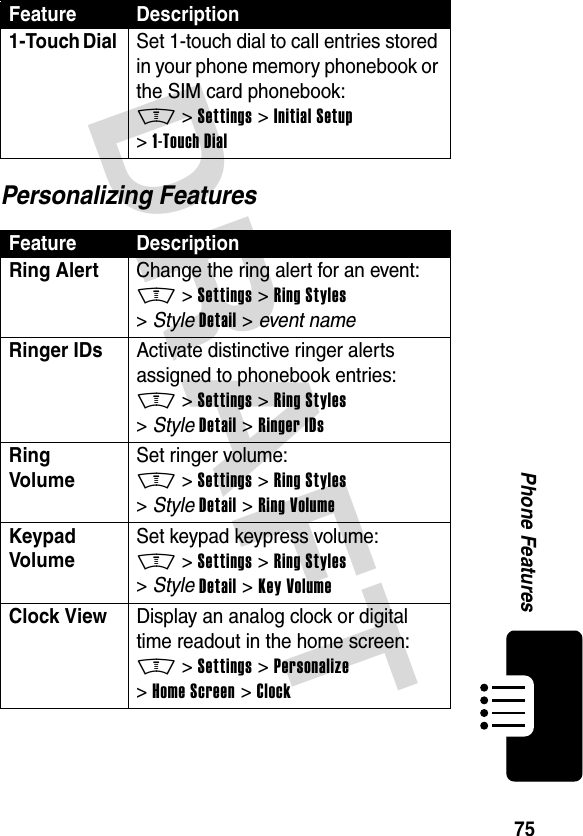 DRAFT 75Phone FeaturesPersonalizing Features1-Touch Dial  Set 1-touch dial to call entries stored in your phone memory phonebook or the SIM card phonebook:M &gt;Settings &gt;Initial Setup &gt;1-Touch DialFeature DescriptionRing Alert  Change the ring alert for an event:M &gt;Settings &gt;Ring Styles &gt;StyleDetail &gt; event nameRinger IDs  Activate distinctive ringer alerts assigned to phonebook entries:M &gt;Settings &gt;Ring Styles &gt;StyleDetail &gt;Ringer IDsRing Volume Set ringer volume:M &gt;Settings &gt;Ring Styles &gt;StyleDetail &gt;Ring VolumeKeypad Volume Set keypad keypress volume:M &gt;Settings &gt;Ring Styles &gt;StyleDetail &gt;Key VolumeClock View  Display an analog clock or digital time readout in the home screen:M &gt;Settings &gt;Personalize &gt;Home Screen &gt;ClockFeature Description