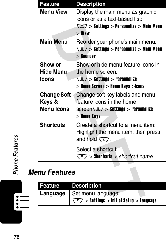 DRAFT 76Phone FeaturesMenu FeaturesMenu View  Display the main menu as graphic icons or as a text-based list:M &gt;Settings &gt;Personalize &gt;Main Menu &gt;ViewMain Menu  Reorder your phone’s main menu:M &gt;Settings &gt;Personalize &gt;Main Menu &gt;ReorderShow or Hide Menu Icons Show or hide menu feature icons in the home screen:M &gt;Settings &gt;Personalize &gt;Home Screen &gt;Home Keys &gt;IconsChange Soft Keys &amp; Menu Icons Change soft key labels and menu feature icons in the home screenM &gt;Settings &gt;Personalize &gt;Home KeysShortcuts  Create a shortcut to a menu item:Highlight the menu item, then press and hold M.Select a shortcut:M &gt;Shortcuts &gt; shortcut nameFeature DescriptionLanguage Set menu language:M &gt;Settings &gt;Initial Setup &gt;LanguageFeature Description