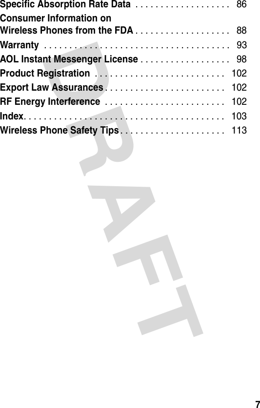 DRAFT 7Specific Absorption Rate Data . . . . . . . . . . . . . . . . . . .   86Consumer Information onWireless Phones from the FDA. . . . . . . . . . . . . . . . . . .   88Warranty . . . . . . . . . . . . . . . . . . . . . . . . . . . . . . . . . . . . .   93AOL Instant Messenger License. . . . . . . . . . . . . . . . . .   98Product Registration . . . . . . . . . . . . . . . . . . . . . . . . . .   102Export Law Assurances. . . . . . . . . . . . . . . . . . . . . . . .   102RF Energy Interference . . . . . . . . . . . . . . . . . . . . . . . .   102Index. . . . . . . . . . . . . . . . . . . . . . . . . . . . . . . . . . . . . . . .   103Wireless Phone Safety Tips. . . . . . . . . . . . . . . . . . . . .   113