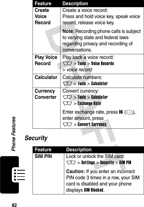 DRAFT 82Phone FeaturesSecurityCreate Voice RecordCreate a voice record:Press and hold voice key, speak voice record, release voice key.Note: Recording phone calls is subject to varying state and federal laws regarding privacy and recording of conversations.Play Voice RecordPlay back a voice record:M &gt;Tools &gt;Voice Records &gt;voice recordCalculator Calculate numbers:M &gt;Tools &gt;CalculatorCurrency Converter Convert currency:M &gt;Tools &gt;CalculatorM &gt;Exchange RateEnter exchange rate, press OK(+), enter amount, press M&gt;Convert Currency.Feature DescriptionSIM PIN Lock or unlock the SIM card:M &gt;Settings &gt;Security &gt;SIM PINCaution: If you enter an incorrect PIN code 3 times in a row, your SIM card is disabled and your phone displays SIM Blocked.Feature Description