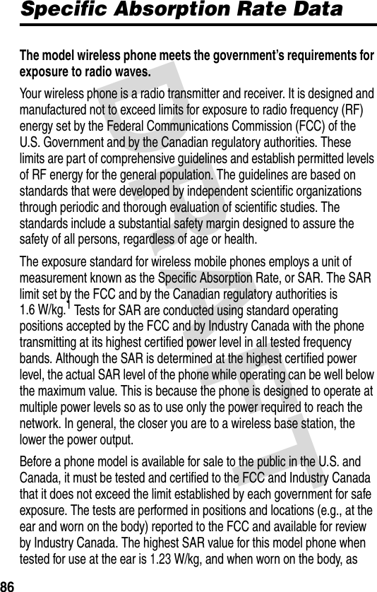 DRAFT 86Specific Absorption Rate DataThe model wireless phone meets the government’s requirements for exposure to radio waves. Your wireless phone is a radio transmitter and receiver. It is designed and manufactured not to exceed limits for exposure to radio frequency (RF) energy set by the Federal Communications Commission (FCC) of the U.S. Government and by the Canadian regulatory authorities. These limits are part of comprehensive guidelines and establish permitted levels of RF energy for the general population. The guidelines are based on standards that were developed by independent scientific organizations through periodic and thorough evaluation of scientific studies. The standards include a substantial safety margin designed to assure the safety of all persons, regardless of age or health.The exposure standard for wireless mobile phones employs a unit of measurement known as the Specific Absorption Rate, or SAR. The SAR limit set by the FCC and by the Canadian regulatory authorities is 1.6 W/kg.1 Tests for SAR are conducted using standard operating positions accepted by the FCC and by Industry Canada with the phone transmitting at its highest certified power level in all tested frequency bands. Although the SAR is determined at the highest certified power level, the actual SAR level of the phone while operating can be well below the maximum value. This is because the phone is designed to operate at multiple power levels so as to use only the power required to reach the network. In general, the closer you are to a wireless base station, the lower the power output.Before a phone model is available for sale to the public in the U.S. and Canada, it must be tested and certified to the FCC and Industry Canada that it does not exceed the limit established by each government for safe exposure. The tests are performed in positions and locations (e.g., at the ear and worn on the body) reported to the FCC and available for review by Industry Canada. The highest SAR value for this model phone when tested for use at the ear is 1.23 W/kg, and when worn on the body, as 