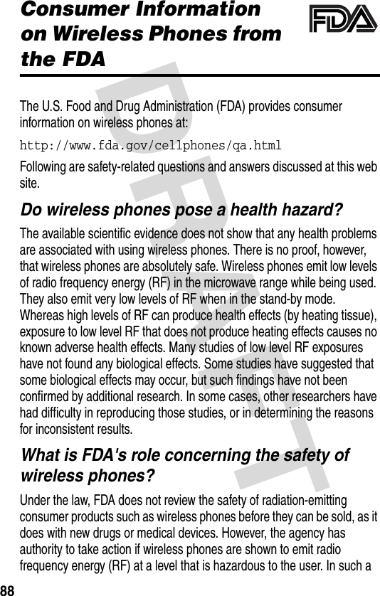 DRAFT 88Consumer Information on Wireless Phones from the FDAThe U.S. Food and Drug Administration (FDA) provides consumer information on wireless phones at:http://www.fda.gov/cellphones/qa.html Following are safety-related questions and answers discussed at this web site.Do wireless phones pose a health hazard?The available scientific evidence does not show that any health problems are associated with using wireless phones. There is no proof, however, that wireless phones are absolutely safe. Wireless phones emit low levels of radio frequency energy (RF) in the microwave range while being used. They also emit very low levels of RF when in the stand-by mode. Whereas high levels of RF can produce health effects (by heating tissue), exposure to low level RF that does not produce heating effects causes no known adverse health effects. Many studies of low level RF exposures have not found any biological effects. Some studies have suggested that some biological effects may occur, but such findings have not been confirmed by additional research. In some cases, other researchers have had difficulty in reproducing those studies, or in determining the reasons for inconsistent results.What is FDA&apos;s role concerning the safety of wireless phones?Under the law, FDA does not review the safety of radiation-emitting consumer products such as wireless phones before they can be sold, as it does with new drugs or medical devices. However, the agency has authority to take action if wireless phones are shown to emit radio frequency energy (RF) at a level that is hazardous to the user. In such a 