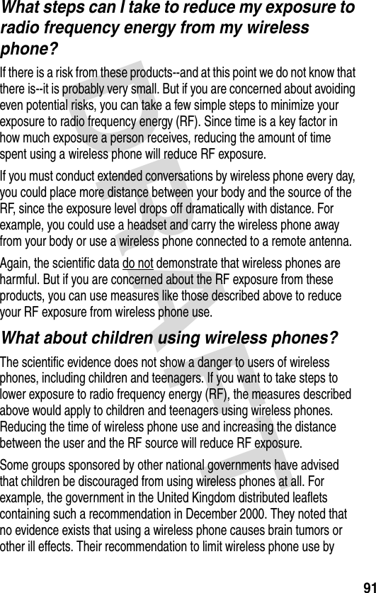 DRAFT 91What steps can I take to reduce my exposure to radio frequency energy from my wireless phone?If there is a risk from these products--and at this point we do not know that there is--it is probably very small. But if you are concerned about avoiding even potential risks, you can take a few simple steps to minimize your exposure to radio frequency energy (RF). Since time is a key factor in how much exposure a person receives, reducing the amount of time spent using a wireless phone will reduce RF exposure.If you must conduct extended conversations by wireless phone every day, you could place more distance between your body and the source of the RF, since the exposure level drops off dramatically with distance. For example, you could use a headset and carry the wireless phone away from your body or use a wireless phone connected to a remote antenna. Again, the scientific data do not demonstrate that wireless phones are harmful. But if you are concerned about the RF exposure from these products, you can use measures like those described above to reduce your RF exposure from wireless phone use.What about children using wireless phones?The scientific evidence does not show a danger to users of wireless phones, including children and teenagers. If you want to take steps to lower exposure to radio frequency energy (RF), the measures described above would apply to children and teenagers using wireless phones. Reducing the time of wireless phone use and increasing the distance between the user and the RF source will reduce RF exposure.Some groups sponsored by other national governments have advised that children be discouraged from using wireless phones at all. For example, the government in the United Kingdom distributed leaflets containing such a recommendation in December 2000. They noted that no evidence exists that using a wireless phone causes brain tumors or other ill effects. Their recommendation to limit wireless phone use by 