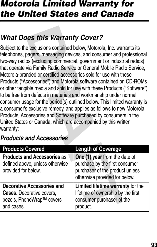 DRAFT 93Motorola Limited Warranty for the United States and CanadaWarrantyWhat Does this Warranty Cover?Subject to the exclusions contained below, Motorola, Inc. warrants its telephones, pagers, messaging devices, and consumer and professional two-way radios (excluding commercial, government or industrial radios) that operate via Family Radio Service or General Mobile Radio Service, Motorola-branded or certified accessories sold for use with these Products (“Accessories”) and Motorola software contained on CD-ROMs or other tangible media and sold for use with these Products (“Software”) to be free from defects in materials and workmanship under normal consumer usage for the period(s) outlined below. This limited warranty is a consumer&apos;s exclusive remedy, and applies as follows to new Motorola Products, Accessories and Software purchased by consumers in the United States or Canada, which are accompanied by this written warranty:Products and AccessoriesProducts Covered Length of CoverageProducts and Accessories as defined above, unless otherwise provided for below.One (1) year from the date of purchase by the first consumer purchaser of the product unless otherwise provided for below.Decorative Accessories and Cases. Decorative covers, bezels, PhoneWrap™ covers and cases.Limited lifetime warranty for the lifetime of ownership by the first consumer purchaser of the product.