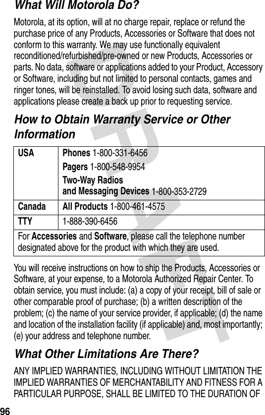 DRAFT 96What Will Motorola Do?Motorola, at its option, will at no charge repair, replace or refund the purchase price of any Products, Accessories or Software that does not conform to this warranty. We may use functionally equivalent reconditioned/refurbished/pre-owned or new Products, Accessories or parts. No data, software or applications added to your Product, Accessory or Software, including but not limited to personal contacts, games and ringer tones, will be reinstalled. To avoid losing such data, software and applications please create a back up prior to requesting service.How to Obtain Warranty Service or Other InformationYou will receive instructions on how to ship the Products, Accessories or Software, at your expense, to a Motorola Authorized Repair Center. To obtain service, you must include: (a) a copy of your receipt, bill of sale or other comparable proof of purchase; (b) a written description of the problem; (c) the name of your service provider, if applicable; (d) the name and location of the installation facility (if applicable) and, most importantly; (e) your address and telephone number.What Other Limitations Are There?ANY IMPLIED WARRANTIES, INCLUDING WITHOUT LIMITATION THE IMPLIED WARRANTIES OF MERCHANTABILITY AND FITNESS FOR A PARTICULAR PURPOSE, SHALL BE LIMITED TO THE DURATION OF USA Phones 1-800-331-6456Pagers 1-800-548-9954Two-Way Radiosand Messaging Devices 1-800-353-2729Canada All Products 1-800-461-4575TTY 1-888-390-6456For Accessories and Software, please call the telephone number designated above for the product with which they are used.