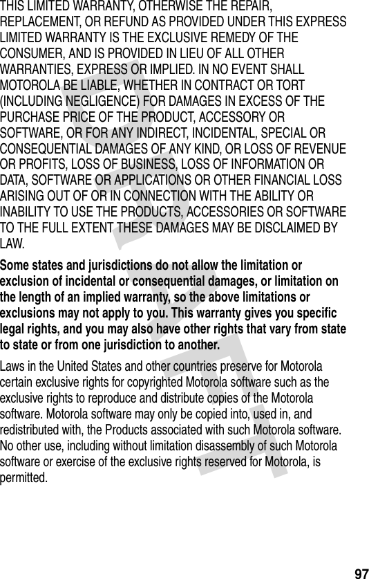 DRAFT 97THIS LIMITED WARRANTY, OTHERWISE THE REPAIR, REPLACEMENT, OR REFUND AS PROVIDED UNDER THIS EXPRESS LIMITED WARRANTY IS THE EXCLUSIVE REMEDY OF THE CONSUMER, AND IS PROVIDED IN LIEU OF ALL OTHER WARRANTIES, EXPRESS OR IMPLIED. IN NO EVENT SHALL MOTOROLA BE LIABLE, WHETHER IN CONTRACT OR TORT (INCLUDING NEGLIGENCE) FOR DAMAGES IN EXCESS OF THE PURCHASE PRICE OF THE PRODUCT, ACCESSORY OR SOFTWARE, OR FOR ANY INDIRECT, INCIDENTAL, SPECIAL OR CONSEQUENTIAL DAMAGES OF ANY KIND, OR LOSS OF REVENUE OR PROFITS, LOSS OF BUSINESS, LOSS OF INFORMATION OR DATA, SOFTWARE OR APPLICATIONS OR OTHER FINANCIAL LOSS ARISING OUT OF OR IN CONNECTION WITH THE ABILITY OR INABILITY TO USE THE PRODUCTS, ACCESSORIES OR SOFTWARE TO THE FULL EXTENT THESE DAMAGES MAY BE DISCLAIMED BY LAW.Some states and jurisdictions do not allow the limitation or exclusion of incidental or consequential damages, or limitation on the length of an implied warranty, so the above limitations or exclusions may not apply to you. This warranty gives you specific legal rights, and you may also have other rights that vary from state to state or from one jurisdiction to another. Laws in the United States and other countries preserve for Motorola certain exclusive rights for copyrighted Motorola software such as the exclusive rights to reproduce and distribute copies of the Motorola software. Motorola software may only be copied into, used in, and redistributed with, the Products associated with such Motorola software. No other use, including without limitation disassembly of such Motorola software or exercise of the exclusive rights reserved for Motorola, is permitted.