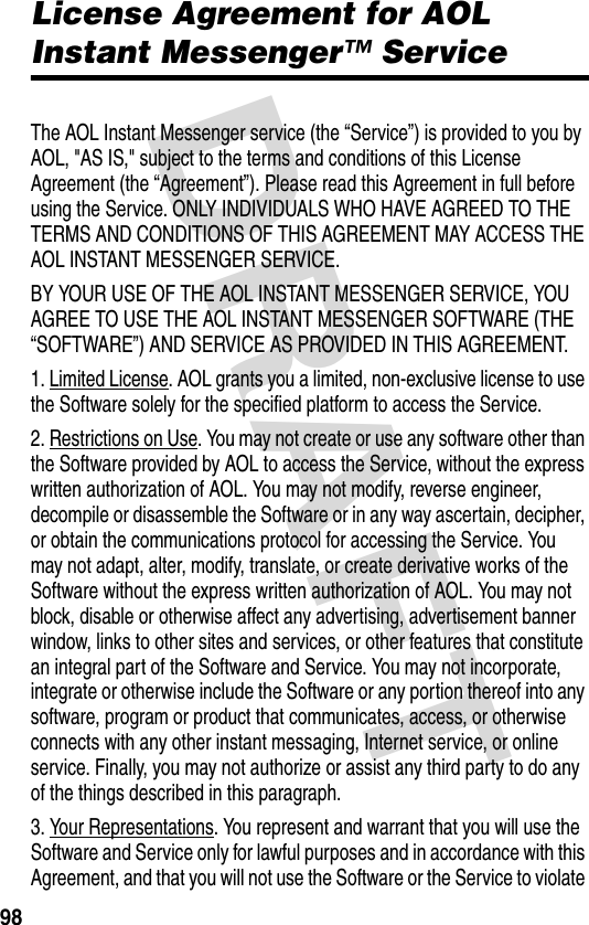 DRAFT 98License Agreement for AOL Instant Messenger™ ServiceAOL Instant Messenger LicenseThe AOL Instant Messenger service (the “Service”) is provided to you by AOL, &quot;AS IS,&quot; subject to the terms and conditions of this License Agreement (the “Agreement”). Please read this Agreement in full before using the Service. ONLY INDIVIDUALS WHO HAVE AGREED TO THE TERMS AND CONDITIONS OF THIS AGREEMENT MAY ACCESS THE AOL INSTANT MESSENGER SERVICE.BY YOUR USE OF THE AOL INSTANT MESSENGER SERVICE, YOU AGREE TO USE THE AOL INSTANT MESSENGER SOFTWARE (THE “SOFTWARE”) AND SERVICE AS PROVIDED IN THIS AGREEMENT.1. Limited License. AOL grants you a limited, non-exclusive license to use the Software solely for the specified platform to access the Service.2. Restrictions on Use. You may not create or use any software other than the Software provided by AOL to access the Service, without the express written authorization of AOL. You may not modify, reverse engineer, decompile or disassemble the Software or in any way ascertain, decipher, or obtain the communications protocol for accessing the Service. You may not adapt, alter, modify, translate, or create derivative works of the Software without the express written authorization of AOL. You may not block, disable or otherwise affect any advertising, advertisement banner window, links to other sites and services, or other features that constitute an integral part of the Software and Service. You may not incorporate, integrate or otherwise include the Software or any portion thereof into any software, program or product that communicates, access, or otherwise connects with any other instant messaging, Internet service, or online service. Finally, you may not authorize or assist any third party to do any of the things described in this paragraph.3. Your Representations. You represent and warrant that you will use the Software and Service only for lawful purposes and in accordance with this Agreement, and that you will not use the Software or the Service to violate 