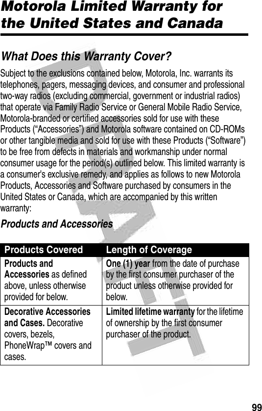 99 Motorola Limited Warranty for the United States and CanadaWhat Does this Warranty Cover?Subject to the exclusions contained below, Motorola, Inc. warrants its telephones, pagers, messaging devices, and consumer and professional two-way radios (excluding commercial, government or industrial radios) that operate via Family Radio Service or General Mobile Radio Service, Motorola-branded or certified accessories sold for use with these Products (“Accessories”) and Motorola software contained on CD-ROMs or other tangible media and sold for use with these Products (“Software”) to be free from defects in materials and workmanship under normal consumer usage for the period(s) outlined below. This limited warranty is a consumer&apos;s exclusive remedy, and applies as follows to new Motorola Products, Accessories and Software purchased by consumers in the United States or Canada, which are accompanied by this written warranty:Products and AccessoriesProducts Covered Length of CoverageProducts and Accessories as defined above, unless otherwise provided for below.One (1) year from the date of purchase by the first consumer purchaser of the product unless otherwise provided for below.Decorative Accessories and Cases. Decorative covers, bezels, PhoneWrap™ covers and cases.Limited lifetime warranty for the lifetime of ownership by the first consumer purchaser of the product.