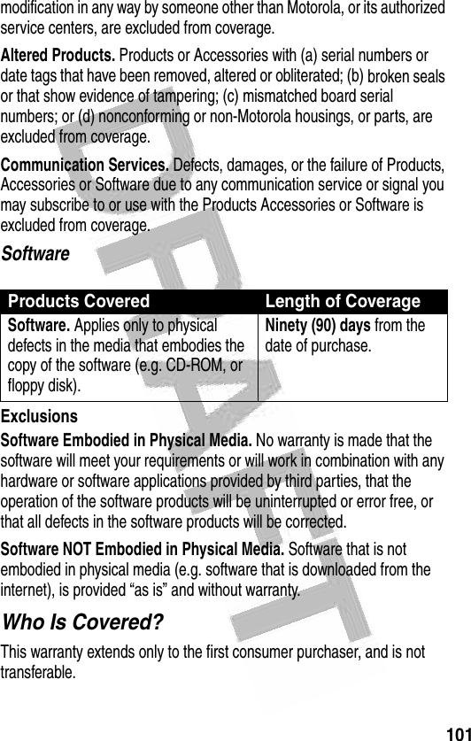 101 modification in any way by someone other than Motorola, or its authorized service centers, are excluded from coverage.Altered Products. Products or Accessories with (a) serial numbers or date tags that have been removed, altered or obliterated; (b) broken seals or that show evidence of tampering; (c) mismatched board serial numbers; or (d) nonconforming or non-Motorola housings, or parts, are excluded from coverage.Communication Services. Defects, damages, or the failure of Products, Accessories or Software due to any communication service or signal you may subscribe to or use with the Products Accessories or Software is excluded from coverage.SoftwareExclusionsSoftware Embodied in Physical Media. No warranty is made that the software will meet your requirements or will work in combination with any hardware or software applications provided by third parties, that the operation of the software products will be uninterrupted or error free, or that all defects in the software products will be corrected.Software NOT Embodied in Physical Media. Software that is not embodied in physical media (e.g. software that is downloaded from the internet), is provided “as is” and without warranty.Who Is Covered?This warranty extends only to the first consumer purchaser, and is not transferable.Products Covered Length of CoverageSoftware. Applies only to physical defects in the media that embodies the copy of the software (e.g. CD-ROM, or floppy disk).Ninety (90) days from the date of purchase.